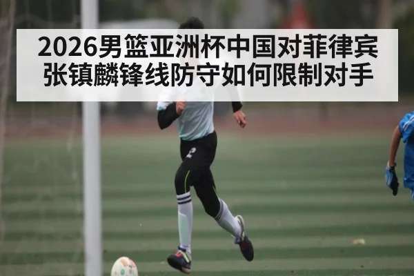 2026男篮亚洲杯中国对菲律宾张镇麟锋线防守如何限制对手