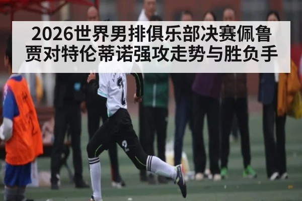 2026世界男排俱乐部决赛佩鲁贾对特伦蒂诺强攻走势与胜负手