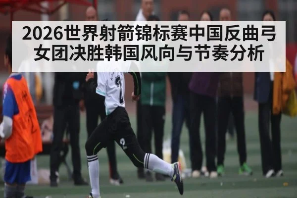 2026世界射箭锦标赛中国反曲弓女团决胜韩国风向与节奏分析